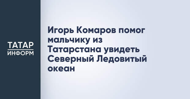 Игорь Комаров помог мальчику из Татарстана увидеть Северный Ледовитый океан