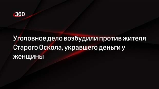 Уголовное дело возбудили против жителя Старого Оскола, укравшего деньги у женщины