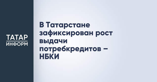 В Татарстане зафиксирован рост выдачи потребкредитов – НБКИ