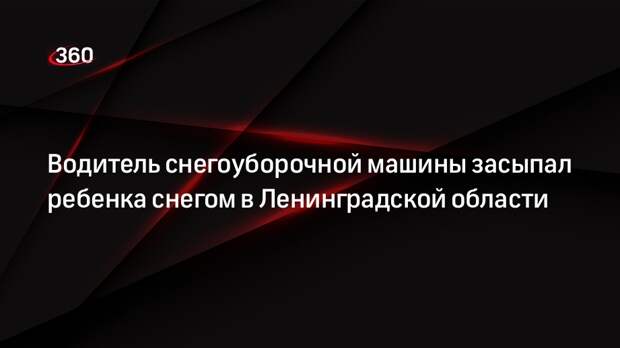 Водитель снегоуборочной машины засыпал ребенка снегом в Ленинградской области