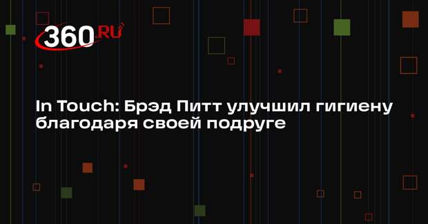 In Touch: Брэд Питт улучшил гигиену благодаря своей подруге