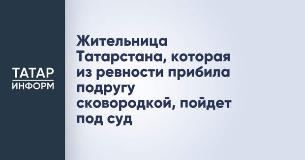 Жительница Татарстана, которая из ревности прибила подругу сковородкой, пойдет под суд