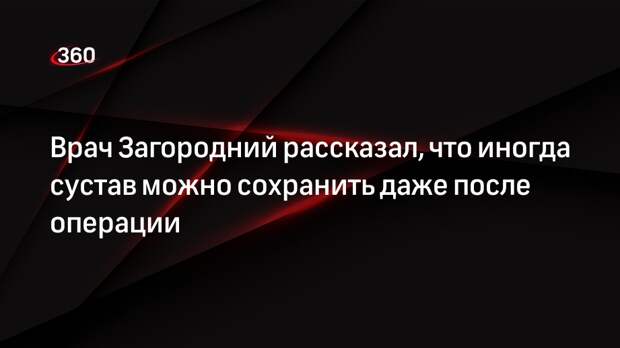 Врач Загородний рассказал, что иногда сустав можно сохранить даже после операции