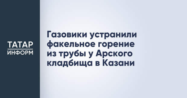 Газовики устранили факельное горение из трубы у Арского кладбища в Казани