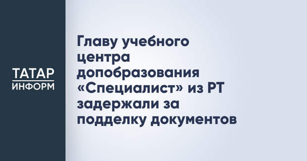 Главу учебного центра допобразования «Специалист» из РТ задержали за подделку документов