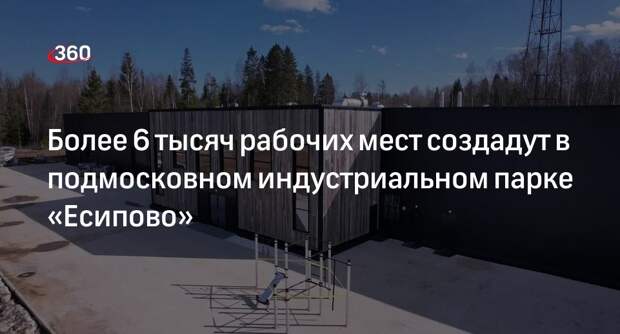 Более 6 тысяч рабочих мест создадут в подмосковном индустриальном парке «Есипово»