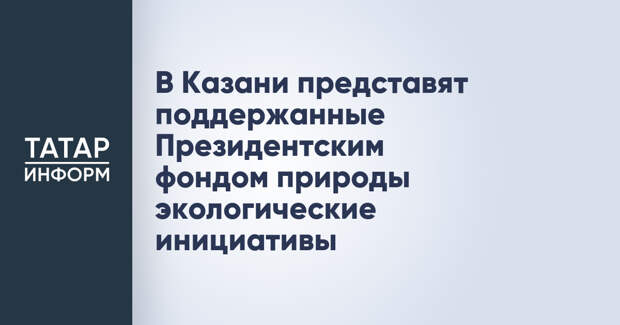 В Казани представят поддержанные Президентским фондом природы экологические инициативы