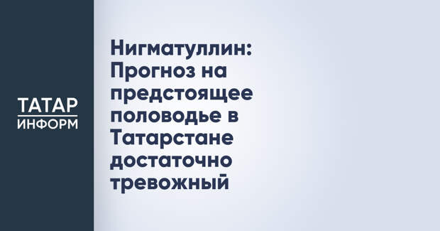 Нигматуллин: Прогноз на предстоящее половодье в Татарстане достаточно тревожный
