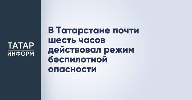 В Татарстане почти шесть часов действовал режим беспилотной опасности