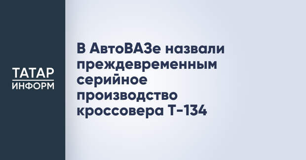 В АвтоВАЗе назвали преждевременным серийное производство кроссовера T-134