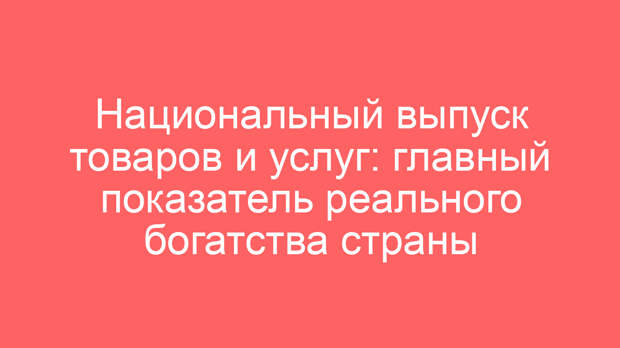 Национальный выпуск товаров и услуг: главный показатель реального богатства страны