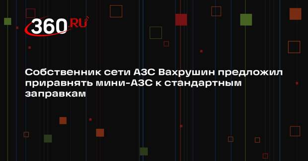 Собственник сети АЗС Вахрушин предложил приравнять мини-АЗС к стандартным заправкам