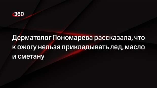 Дерматолог Пономарева рассказала, что к ожогу нельзя прикладывать лед, масло и сметану