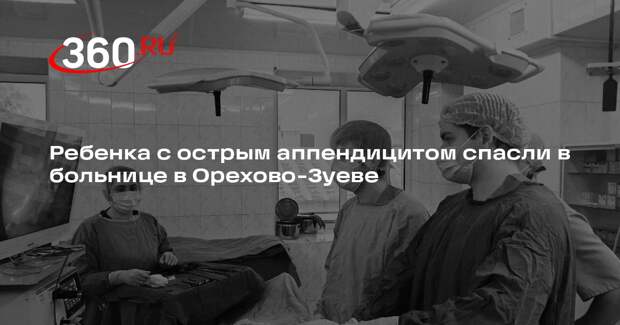 Ребенка с острым аппендицитом спасли в больнице в Орехово-Зуеве