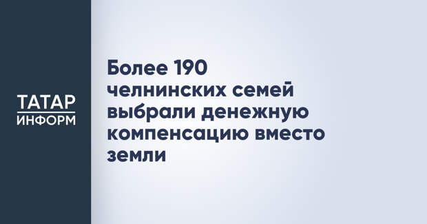Более 190 челнинских семей выбрали денежную компенсацию вместо земли