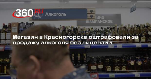 Магазин в Красногорске оштрафовали за продажу алкоголя без лицензии