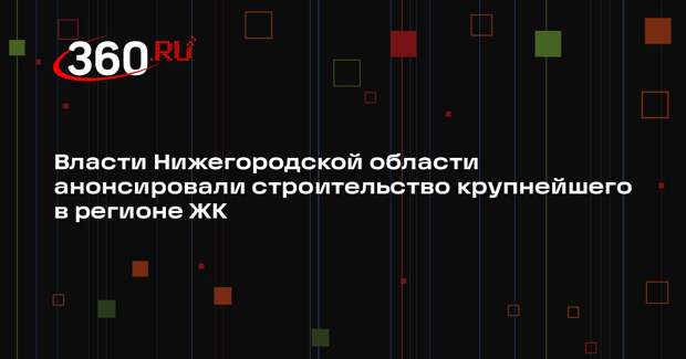 Власти Нижегородской области анонсировали строительство крупнейшего в регионе ЖК