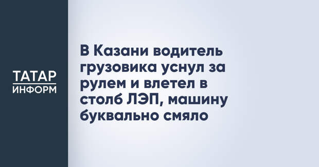 В Казани водитель грузовика уснул за рулем и влетел в столб ЛЭП, машину буквально смяло