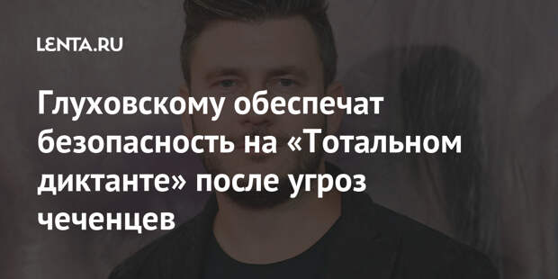 Глуховскому обеспечат безопасность на «Тотальном диктанте» после угроз чеченцев