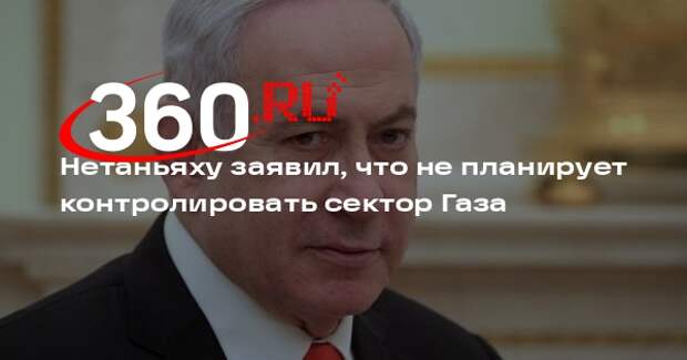 Нетаньяху заявил, что не планирует контролировать сектор Газа