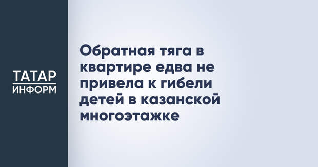 Обратная тяга в квартире едва не привела к гибели детей в казанской многоэтажке