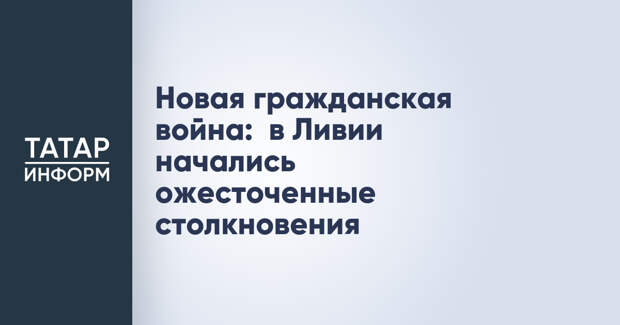 Новая гражданская война:  в Ливии начались ожесточенные столкновения