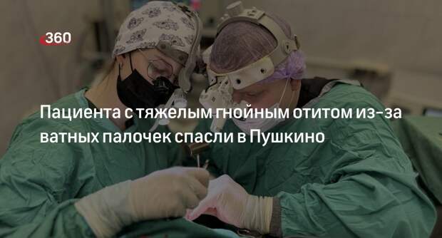 Пациента с тяжелым гнойным отитом из-за ватных палочек спасли в Пушкино