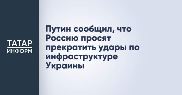 Путин сообщил, что Россию просят прекратить удары по инфраструктуре Украины