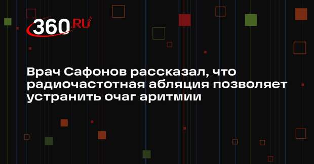 Врач Сафонов рассказал, что радиочастотная абляция позволяет устранить очаг аритмии