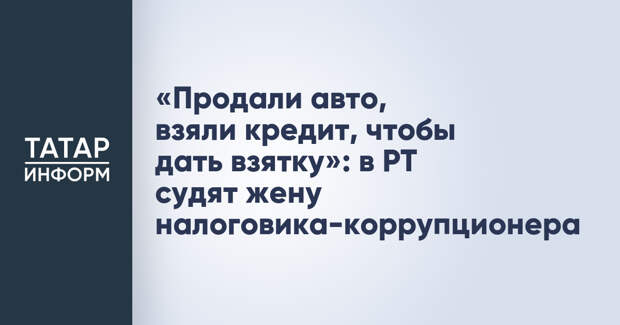 «Продали авто, взяли кредит, чтобы дать взятку»: в РТ судят жену налоговика-коррупционера
