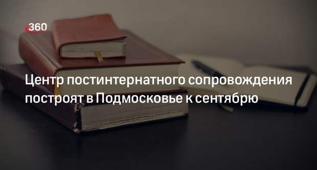 Центр постинтернатного сопровождения построят в Подмосковье к сентябрю