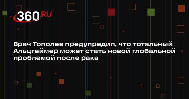 Врач Тополев предупредил, что тотальный Альцгеймер может стать новой глобальной проблемой после рака