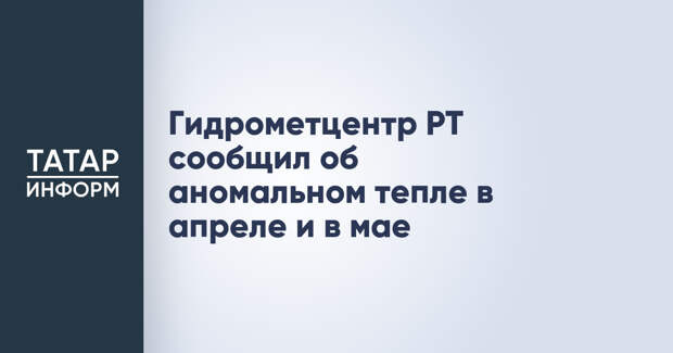Гидрометцентр РТ сообщил об аномальном тепле в апреле и в мае