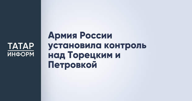 Армия России установила контроль над Торецким и Петровкой