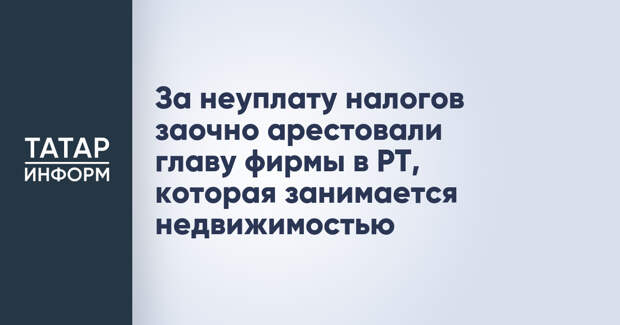 За неуплату налогов заочно арестовали главу фирмы в РТ, которая занимается недвижимостью