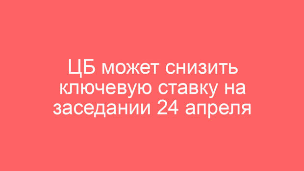 ЦБ может снизить ключевую ставку на заседании 24 апреля