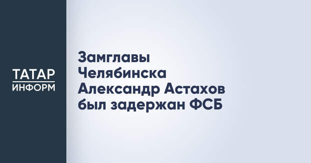 Замглавы Челябинска Александр Астахов был задержан ФСБ