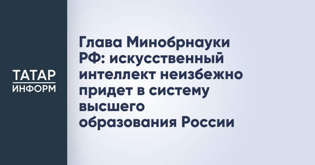 Глава Минобрнауки РФ: искусственный интеллект неизбежно придет в систему высшего образования России