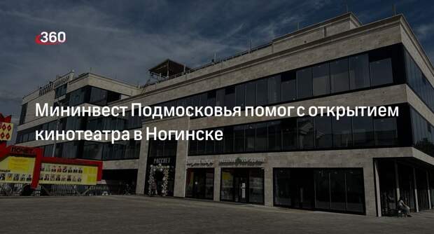 Мининвест Подмосковья помог с открытием кинотеатра в Ногинске