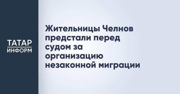 Жительницы Челнов предстали перед судом за организацию незаконной миграции