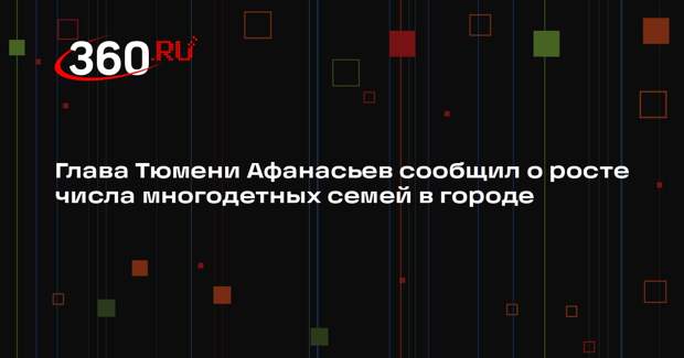 Глава Тюмени Афанасьев сообщил о росте числа многодетных семей в городе