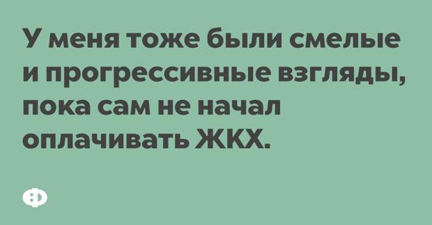 У меня тоже были смелые и прогрессивные взгляды, пока сам не начал оплачивать ЖКХ.