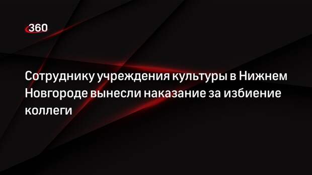 Сотруднику учреждения культуры в Нижнем Новгороде вынесли наказание за избиение коллеги