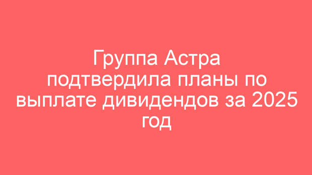 Группа Астра подтвердила планы по выплате дивидендов за 2025 год
