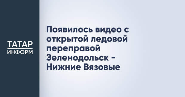 Появилось видео с открытой ледовой переправой Зеленодольск - Нижние Вязовые