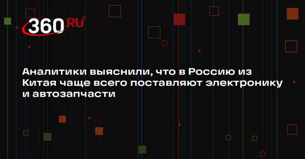 Аналитики выяснили, что в Россию из Китая чаще всего поставляют электронику и автозапчасти