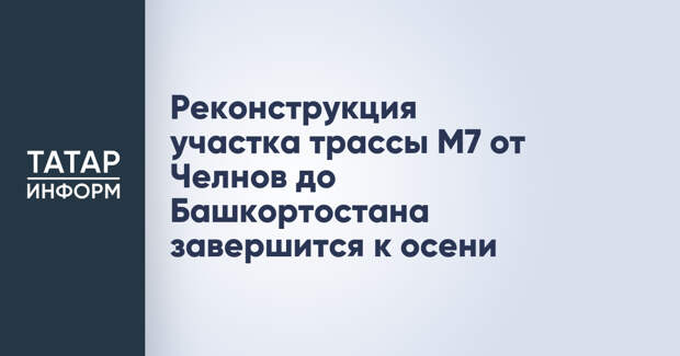 Реконструкция участка трассы М7 от Челнов до Башкортостана завершится к осени