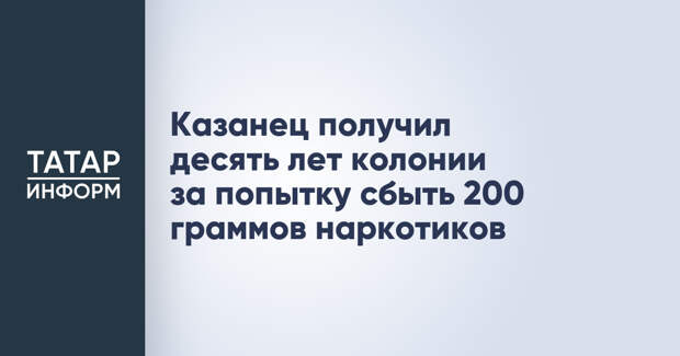 Казанец получил десять лет колонии за попытку сбыть 200 граммов наркотиков