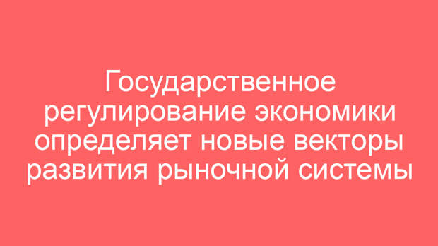 Государственное регулирование экономики определяет новые векторы развития рыночной системы