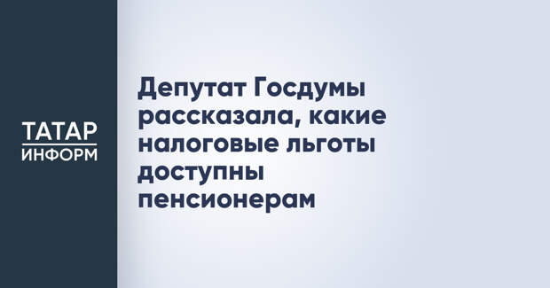 Депутат Госдумы рассказала, какие налоговые льготы доступны пенсионерам